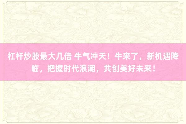 杠杆炒股最大几倍 牛气冲天！牛来了，新机遇降临，把握时代浪潮，共创美好未来！