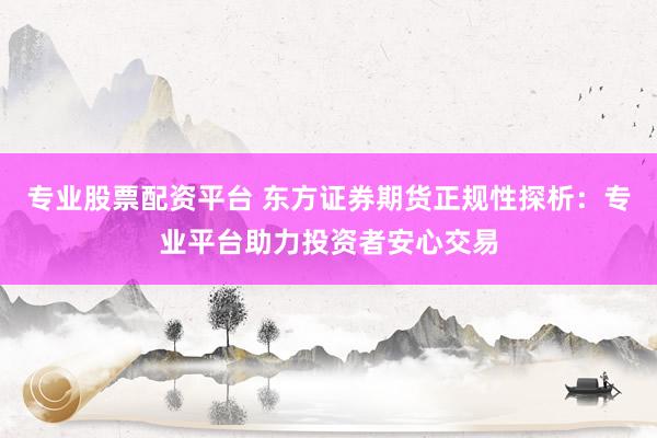 专业股票配资平台 东方证券期货正规性探析：专业平台助力投资者安心交易