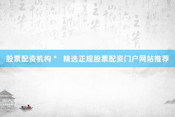 股票配资机构 *   精选正规股票配资门户网站推荐