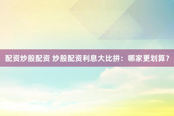 配资炒股配资 炒股配资利息大比拼：哪家更划算？
