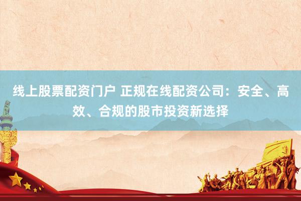 线上股票配资门户 正规在线配资公司：安全、高效、合规的股市投资新选择