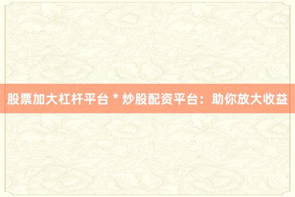 股票加大杠杆平台 * 炒股配资平台：助你放大收益