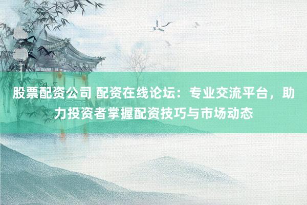 股票配资公司 配资在线论坛：专业交流平台，助力投资者掌握配资技巧与市场动态