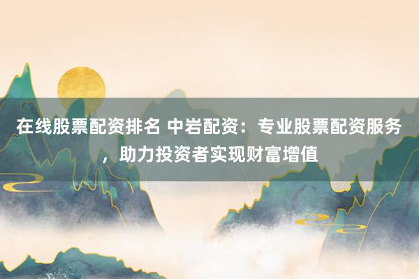 在线股票配资排名 中岩配资：专业股票配资服务，助力投资者实现财富增值