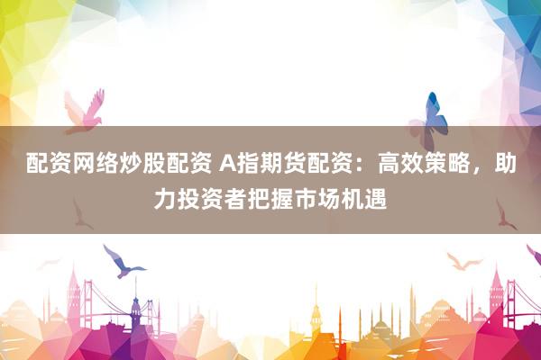配资网络炒股配资 A指期货配资：高效策略，助力投资者把握市场机遇