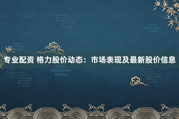 专业配资 格力股价动态：市场表现及最新股价信息