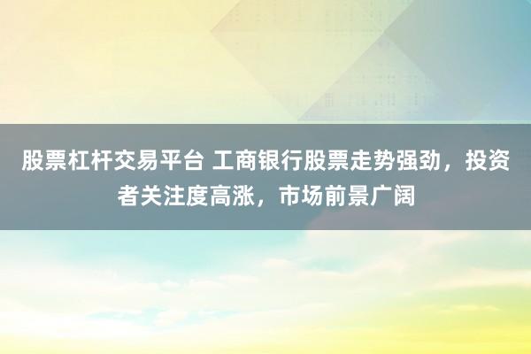 股票杠杆交易平台 工商银行股票走势强劲，投资者关注度高涨，市场前景广阔