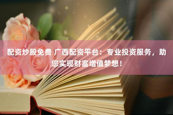 配资炒股免费 广西配资平台：专业投资服务，助您实现财富增值梦想！
