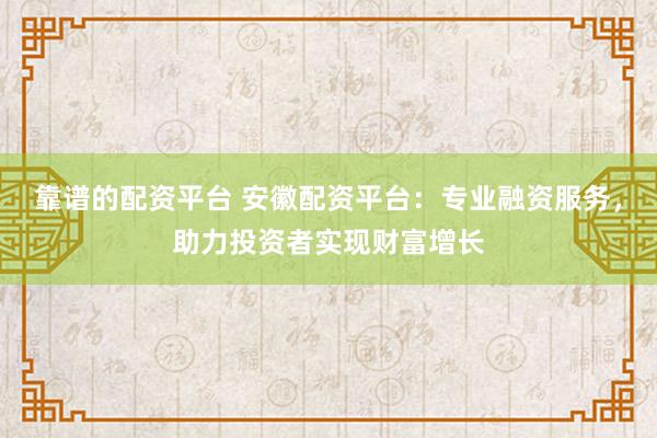 靠谱的配资平台 安徽配资平台：专业融资服务，助力投资者实现财富增长