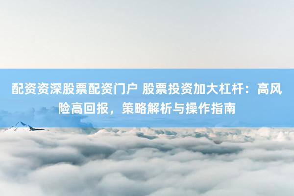 配资资深股票配资门户 股票投资加大杠杆：高风险高回报，策略解析与操作指南
