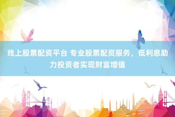 线上股票配资平台 专业股票配资服务，低利息助力投资者实现财富增值