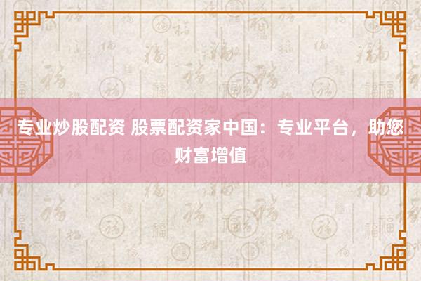 专业炒股配资 股票配资家中国：专业平台，助您财富增值