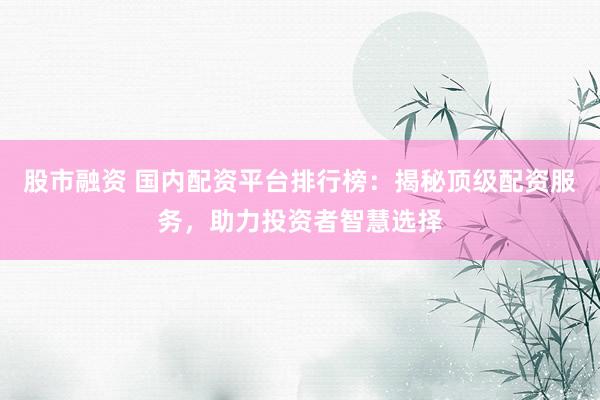 股市融资 国内配资平台排行榜：揭秘顶级配资服务，助力投资者智慧选择