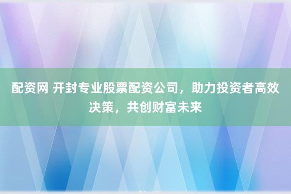配资网 开封专业股票配资公司，助力投资者高效决策，共创财富未来