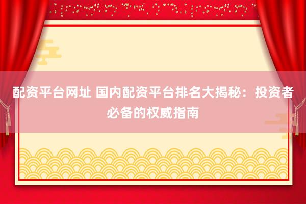 配资平台网址 国内配资平台排名大揭秘：投资者必备的权威指南