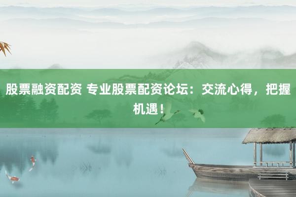 股票融资配资 专业股票配资论坛：交流心得，把握机遇！