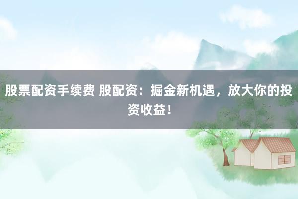 股票配资手续费 股配资：掘金新机遇，放大你的投资收益！