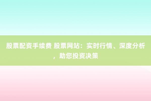 股票配资手续费 股票网站：实时行情、深度分析，助您投资决策