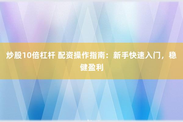 炒股10倍杠杆 配资操作指南：新手快速入门，稳健盈利