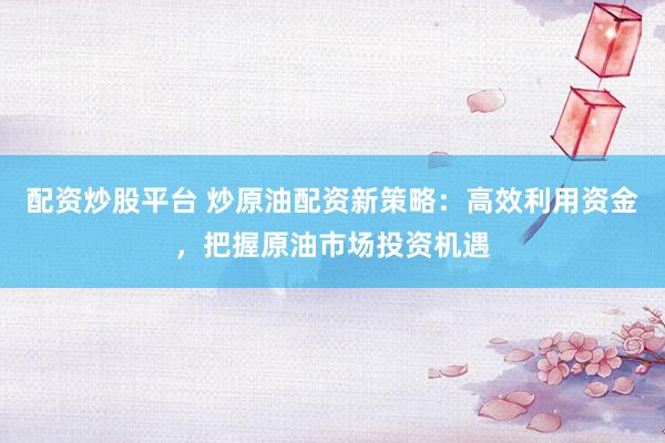 配资炒股平台 炒原油配资新策略：高效利用资金，把握原油市场投资机遇