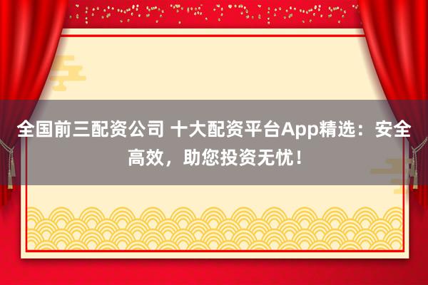 全国前三配资公司 十大配资平台App精选：安全高效，助您投资无忧！
