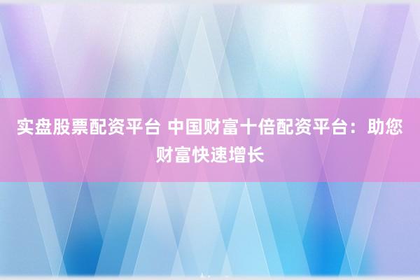 实盘股票配资平台 中国财富十倍配资平台：助您财富快速增长