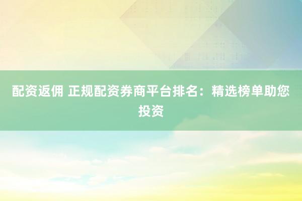 配资返佣 正规配资券商平台排名：精选榜单助您投资