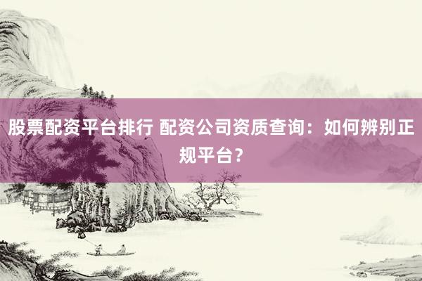 股票配资平台排行 配资公司资质查询：如何辨别正规平台？