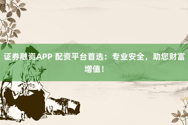 证券融资APP 配资平台首选：专业安全，助您财富增值！