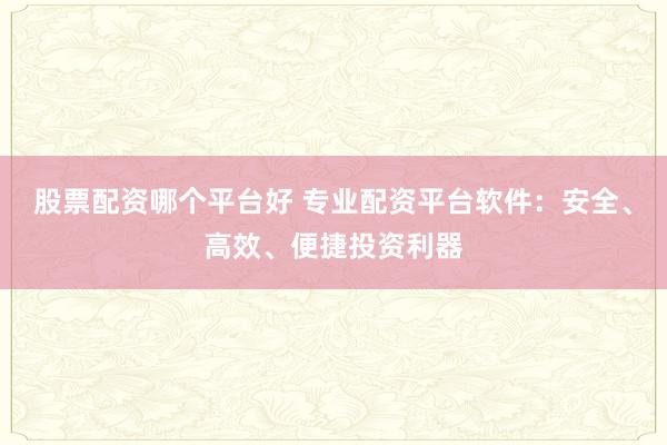 股票配资哪个平台好 专业配资平台软件：安全、高效、便捷投资利器
