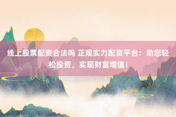 线上股票配资合法吗 正规实力配资平台：助您轻松投资，实现财富增值！