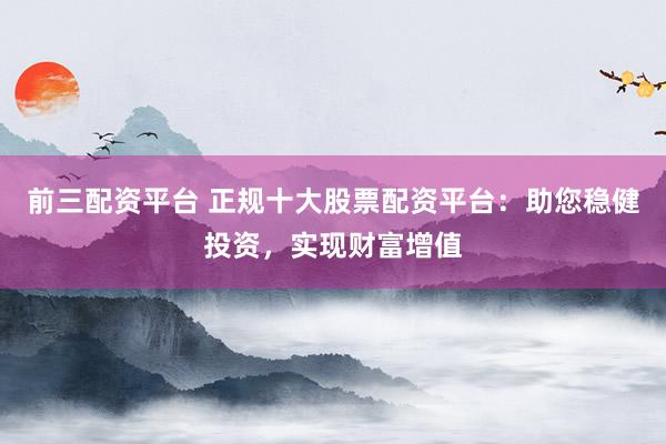 前三配资平台 正规十大股票配资平台：助您稳健投资，实现财富增值