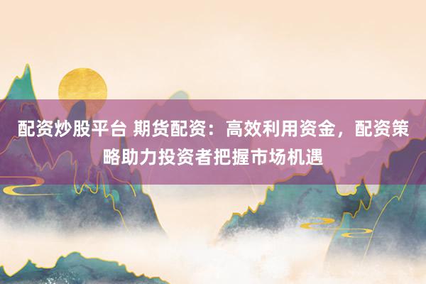 配资炒股平台 期货配资：高效利用资金，配资策略助力投资者把握市场机遇