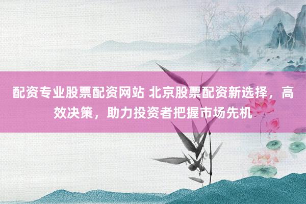 配资专业股票配资网站 北京股票配资新选择，高效决策，助力投资者把握市场先机