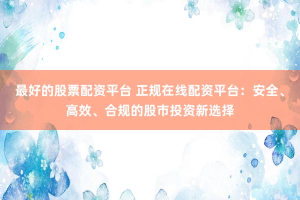 最好的股票配资平台 正规在线配资平台：安全、高效、合规的股市投资新选择