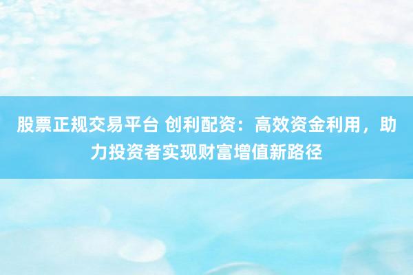 股票正规交易平台 创利配资：高效资金利用，助力投资者实现财富增值新路径