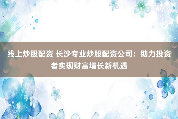 线上炒股配资 长沙专业炒股配资公司：助力投资者实现财富增长新机遇