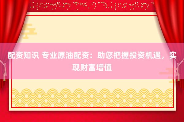 配资知识 专业原油配资：助您把握投资机遇，实现财富增值