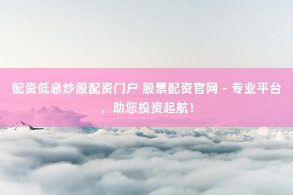 配资低息炒股配资门户 股票配资官网 - 专业平台，助您投资起航！