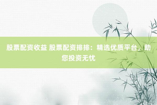 股票配资收益 股票配资排排：精选优质平台，助您投资无忧