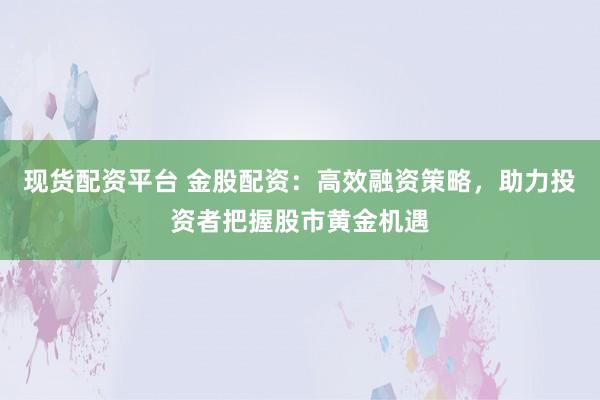 现货配资平台 金股配资：高效融资策略，助力投资者把握股市黄金机遇