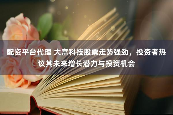 配资平台代理 大富科技股票走势强劲，投资者热议其未来增长潜力与投资机会