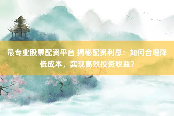 最专业股票配资平台 揭秘配资利息：如何合理降低成本，实现高效投资收益？