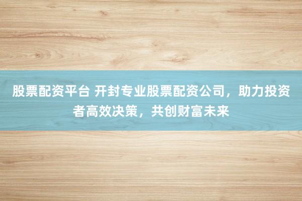 股票配资平台 开封专业股票配资公司，助力投资者高效决策，共创财富未来