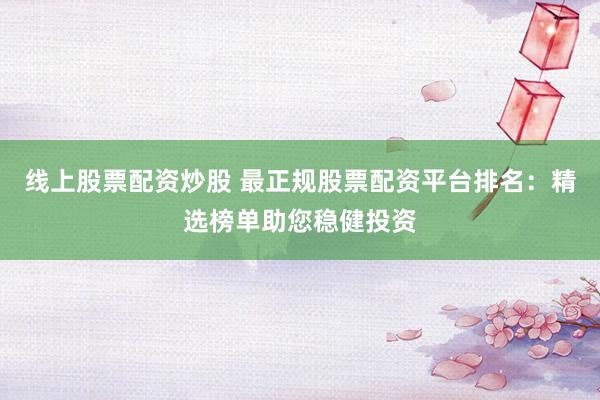 线上股票配资炒股 最正规股票配资平台排名：精选榜单助您稳健投资