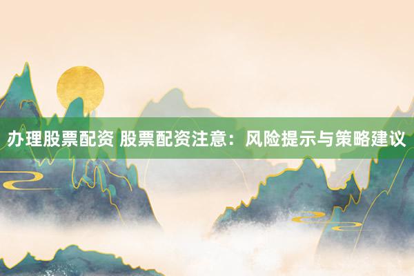 办理股票配资 股票配资注意：风险提示与策略建议