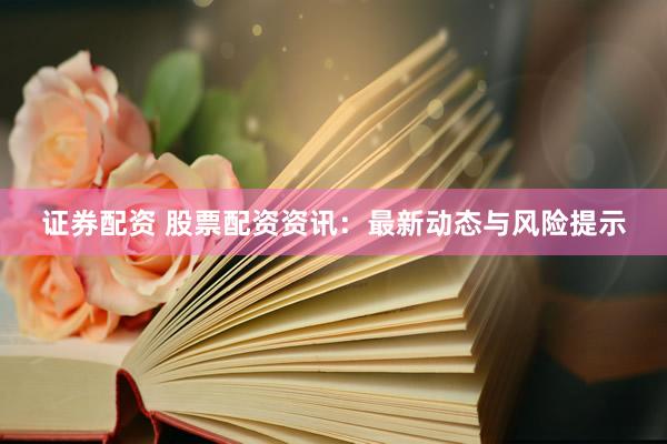 证券配资 股票配资资讯：最新动态与风险提示