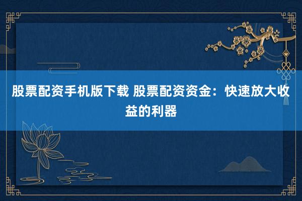 股票配资手机版下载 股票配资资金：快速放大收益的利器