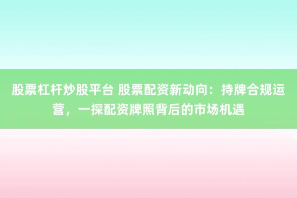 股票杠杆炒股平台 股票配资新动向：持牌合规运营，一探配资牌照背后的市场机遇