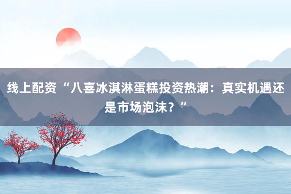 线上配资 “八喜冰淇淋蛋糕投资热潮：真实机遇还是市场泡沫？”